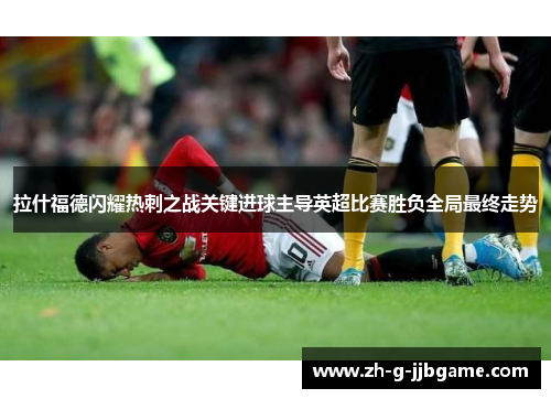 拉什福德闪耀热刺之战关键进球主导英超比赛胜负全局最终走势