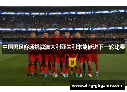 中国男足客场挑战澳大利亚失利未能挺进下一轮比赛 中国男足客场挑战澳大利亚失利未能挺进下一轮比赛