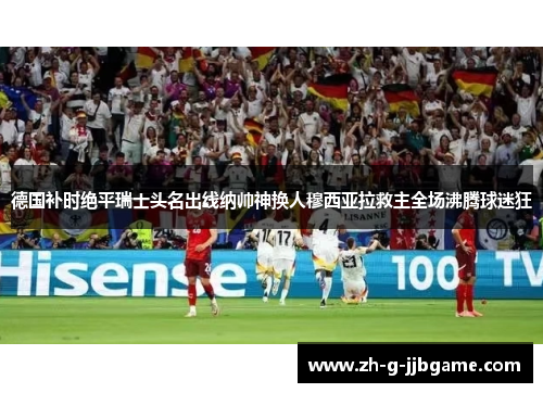 德国补时绝平瑞士头名出线纳帅神换人穆西亚拉救主全场沸腾球迷狂