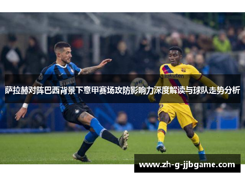 萨拉赫对阵巴西背景下意甲赛场攻防影响力深度解读与球队走势分析